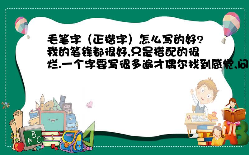 毛笔字（正楷字）怎么写的好?我的笔锋都很好,只是搭配的很烂.一个字要写很多遍才偶尔找到感觉,问下怎么样才能写的好!搭配匀称!