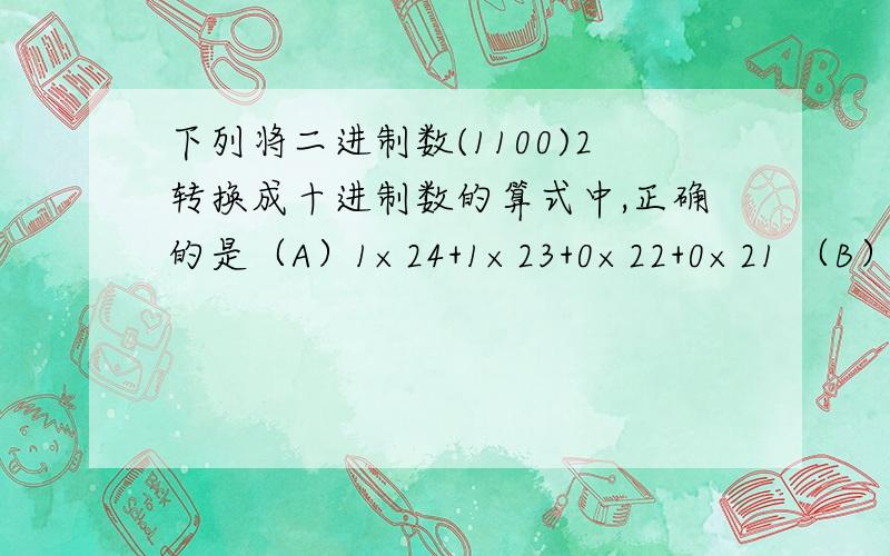 下列将二进制数(1100)2转换成十进制数的算式中,正确的是（A）1×24+1×23+0×22+0×21 （B）0×23+0×22+1×21+1×20（C）1×23+1×22+0×21+0×20 （D）0×24+0×23+1×22+1×21