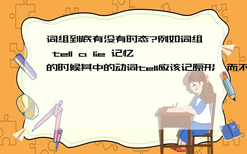 词组到底有没有时态?例如词组 tell a lie 记忆的时候其中的动词tell应该记原形,而不应该管它人称和单复数的变化,这是我的理解：所谓记忆词组,就是这个词组在记忆时,是以原形的状态,以后要