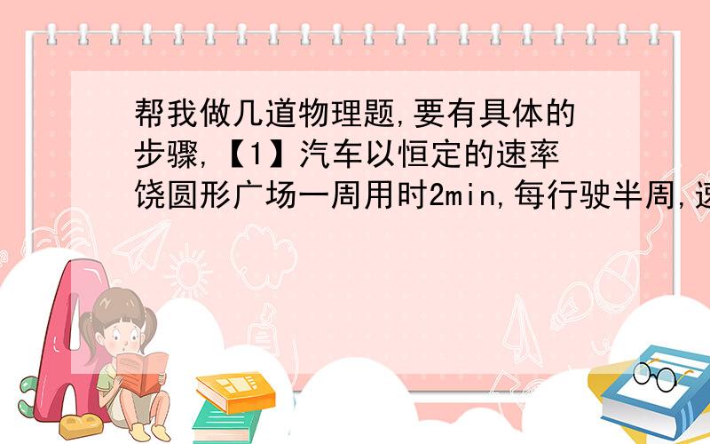 帮我做几道物理题,要有具体的步骤,【1】汽车以恒定的速率饶圆形广场一周用时2min,每行驶半周,速度方向改变多少度?汽车每行驶10s,速度方向改变多少度?先做一个圆表示汽车运行的轨迹,然后