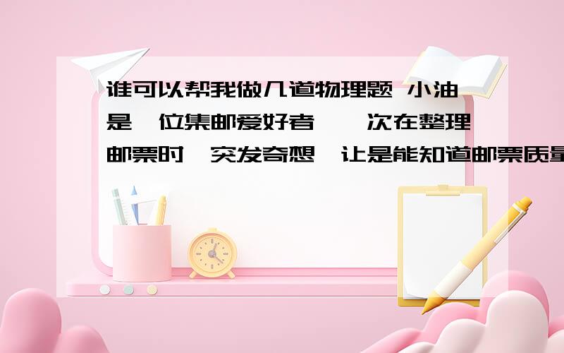 谁可以帮我做几道物理题 小油是一位集邮爱好者,一次在整理邮票时,突发奇想,让是能知道邮票质量有多少?于是他找来一架最小为0.2G的天平,但无法测出一张邮票的质量,一个同学想测出物理