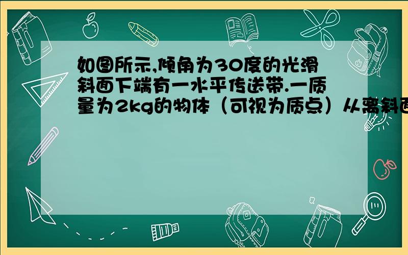 如图所示,倾角为30度的光滑斜面下端有一水平传送带.一质量为2kg的物体（可视为质点）从离斜面底端高度为3.2m的C处由静止开始下滑,从A点滑上传送带,传送带固定时,物体刚能滑到AB中点处.不