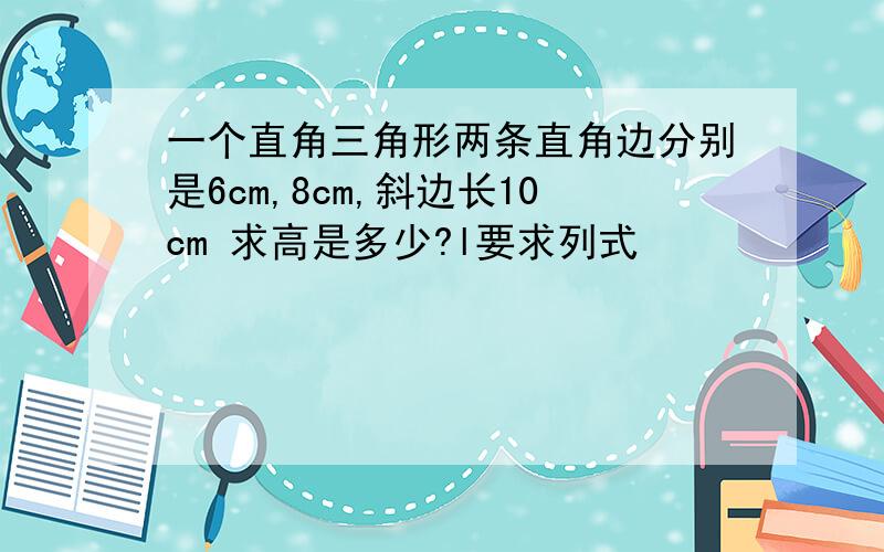 一个直角三角形两条直角边分别是6cm,8cm,斜边长10cm 求高是多少?l要求列式