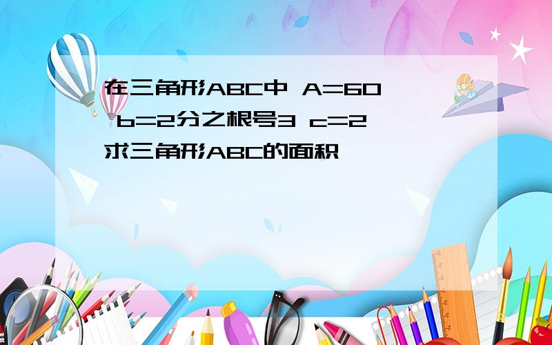 在三角形ABC中 A=60° b=2分之根号3 c=2 求三角形ABC的面积