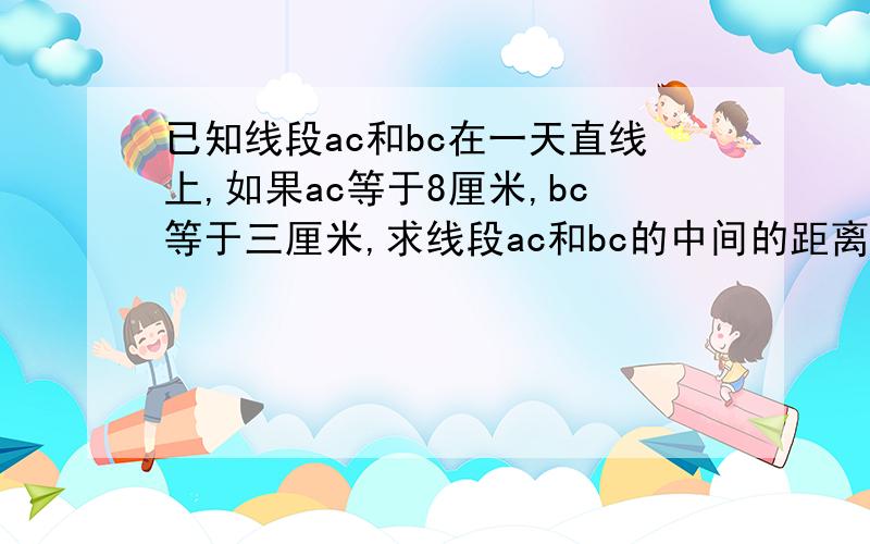 已知线段ac和bc在一天直线上,如果ac等于8厘米,bc等于三厘米,求线段ac和bc的中间的距离