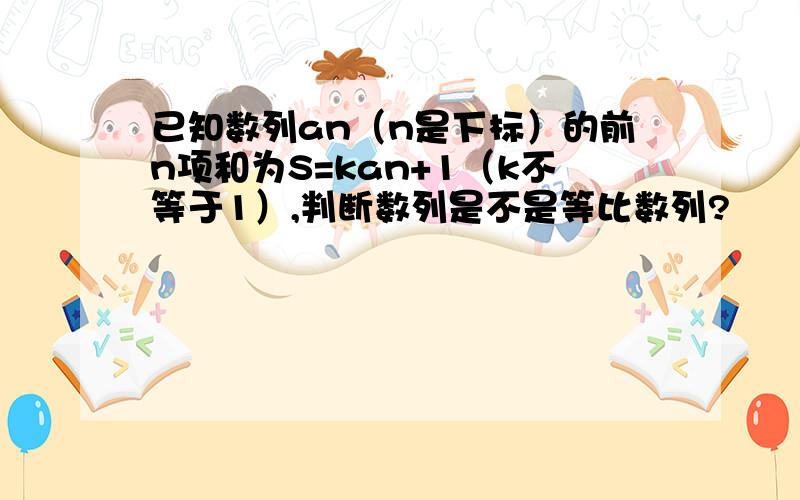 已知数列an（n是下标）的前n项和为S=kan+1（k不等于1）,判断数列是不是等比数列?