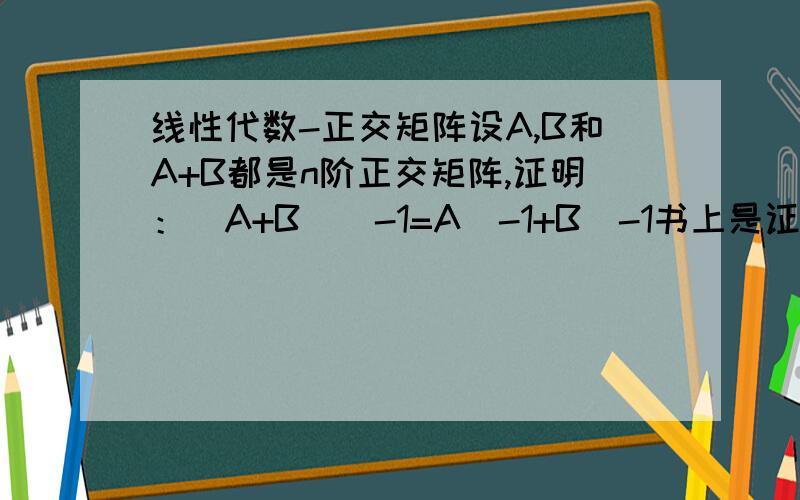 线性代数-正交矩阵设A,B和A+B都是n阶正交矩阵,证明：(A+B)^-1=A^-1+B^-1书上是证明(A+B)（A^-1+B^-1）=E,有点麻烦!我是这样证的,帮我看看对不对.(我觉得对,可是书上没理由找复杂的做啊!)因为A,B和A+B