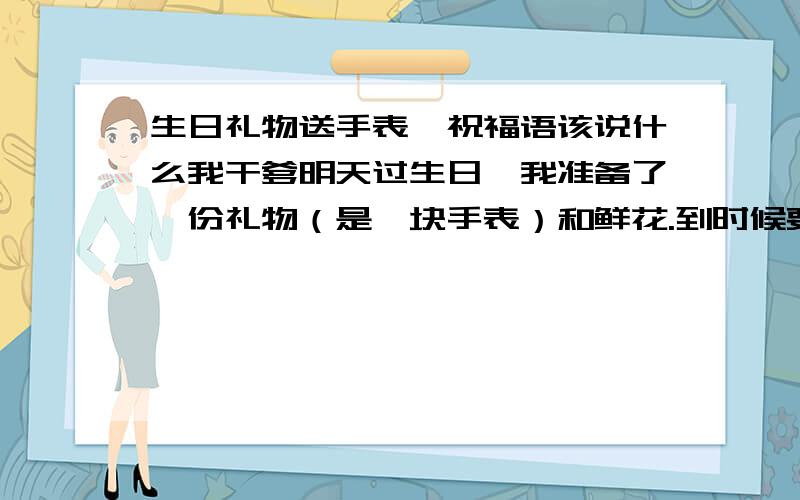 生日礼物送手表,祝福语该说什么我干爹明天过生日,我准备了一份礼物（是一块手表）和鲜花.到时候要在所有人面前致辞,请问我该说写什么.要结合送的礼物.谢谢各位,几句话就好~二楼的,你