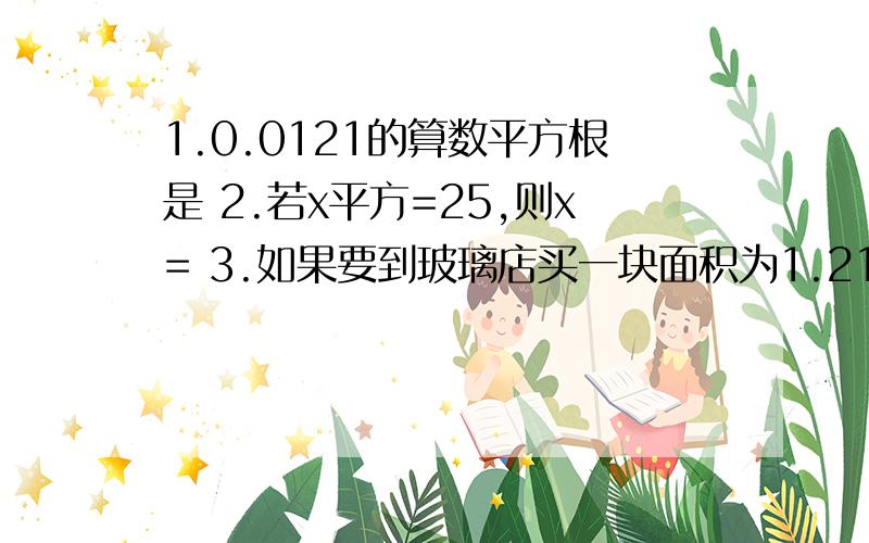 1.0.0121的算数平方根是 2.若x平方=25,则x= 3.如果要到玻璃店买一块面积为1.21平方米的正方形玻璃,那么该玻璃边长为 4.求下列各式的值：（1）根号10000； （2）负根号144； (3)根号121分之25； （4