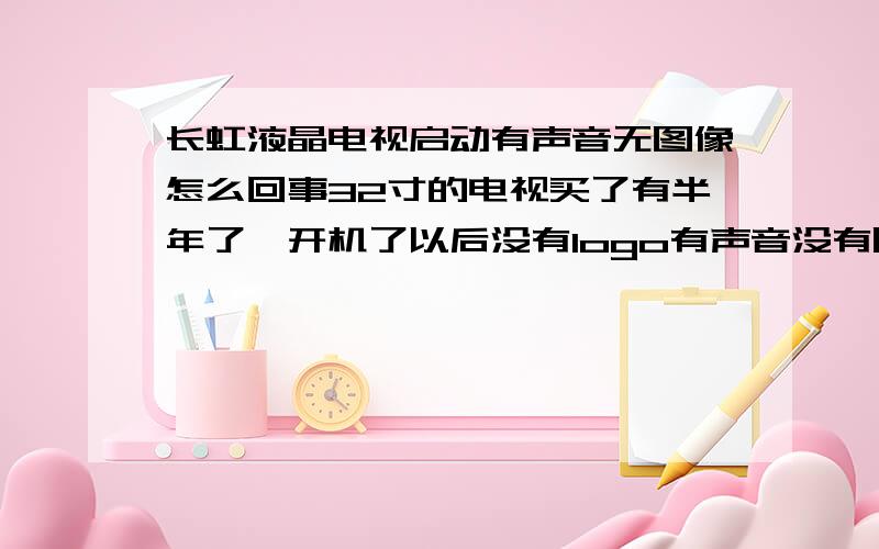 长虹液晶电视启动有声音无图像怎么回事32寸的电视买了有半年了,开机了以后没有logo有声音没有图像,大概十分钟左右就有图像了一切正常,此时关机再开机有图像都正常了.就好像汽车冬天要