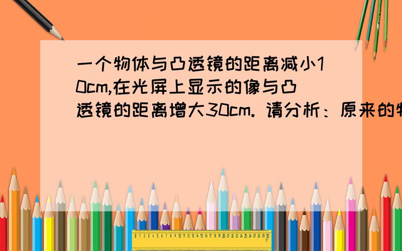 一个物体与凸透镜的距离减小10cm,在光屏上显示的像与凸透镜的距离增大30cm. 请分析：原来的物距与焦距的大小关系以及后来的物距与焦距的大小关系.谢谢!