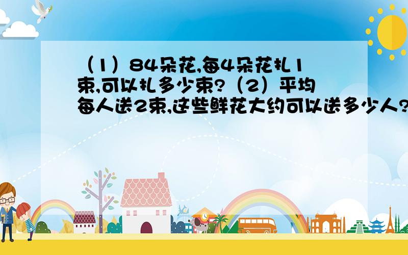 （1）84朵花,每4朵花扎1束,可以扎多少束?（2）平均每人送2束,这些鲜花大约可以送多少人?