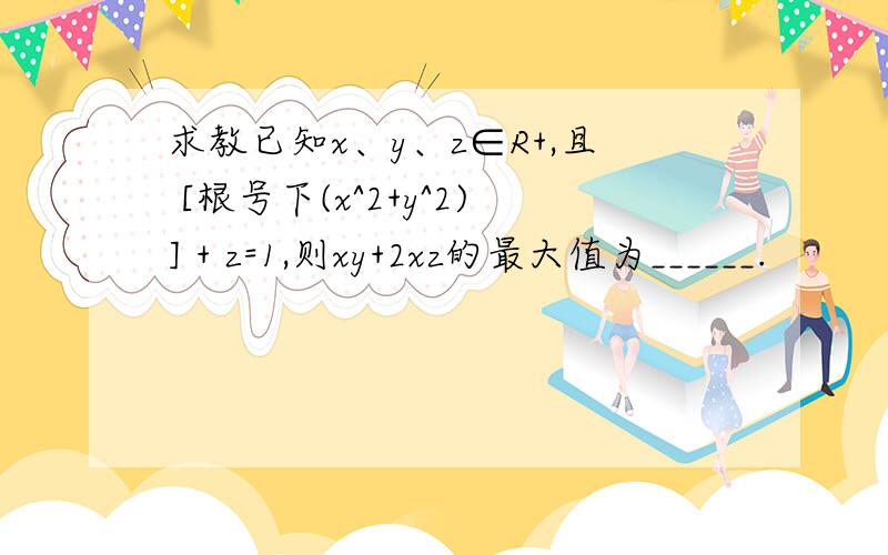 求教已知x、y、z∈R+,且 [根号下(x^2+y^2)] + z=1,则xy+2xz的最大值为______.