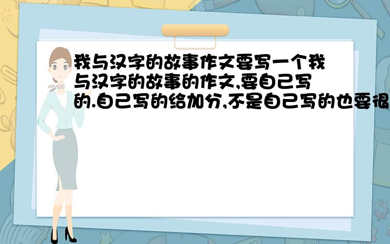 我与汉字的故事作文要写一个我与汉字的故事的作文,要自己写的.自己写的给加分,不是自己写的也要很少人看过的,不是自己写的就直说,我也会给加分的.不少于四百字左右，可以用一些关于