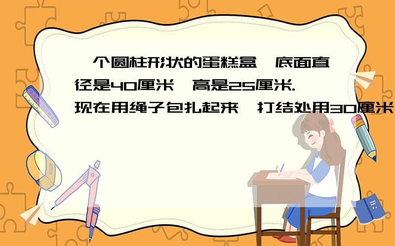 一个圆柱形状的蛋糕盒,底面直径是40厘米,高是25厘米.现在用绳子包扎起来,打结处用30厘米,需要多长的