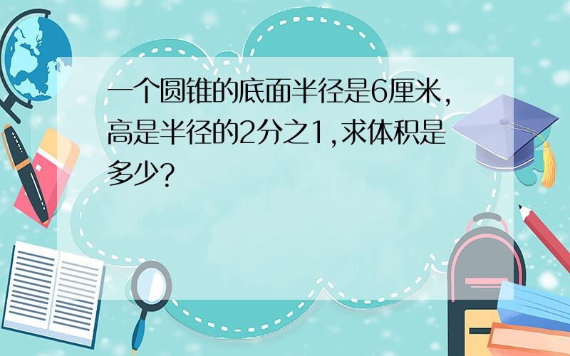 一个圆锥的底面半径是6厘米,高是半径的2分之1,求体积是多少?