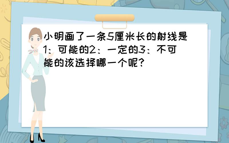 小明画了一条5厘米长的射线是1：可能的2：一定的3：不可能的该选择哪一个呢?