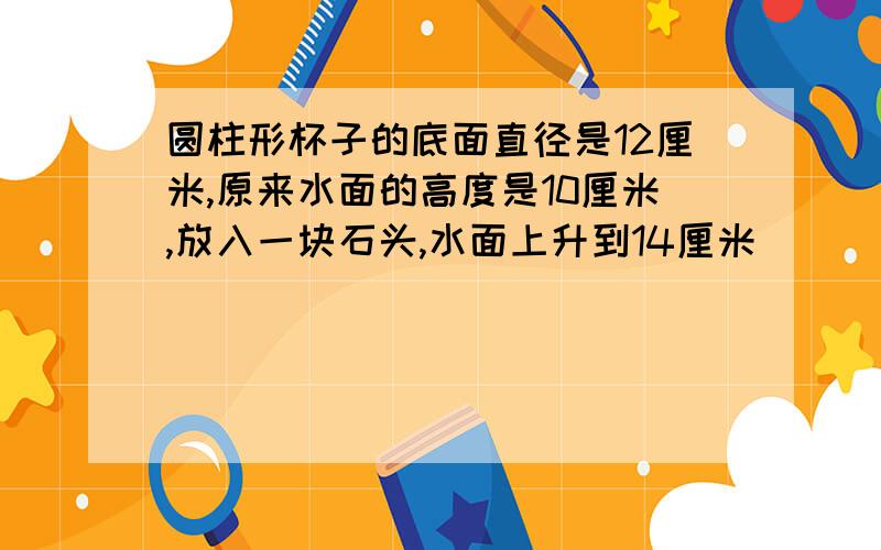 圆柱形杯子的底面直径是12厘米,原来水面的高度是10厘米,放入一块石头,水面上升到14厘米