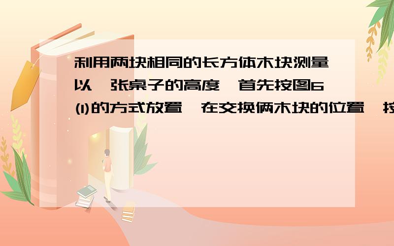 利用两块相同的长方体木块测量以一张桌子的高度,首先按图6(1)的方式放置,在交换俩木块的位置,按图6（2的方式放置,测量出的数据一个是80cm,一个是70cm,求桌子的高度.