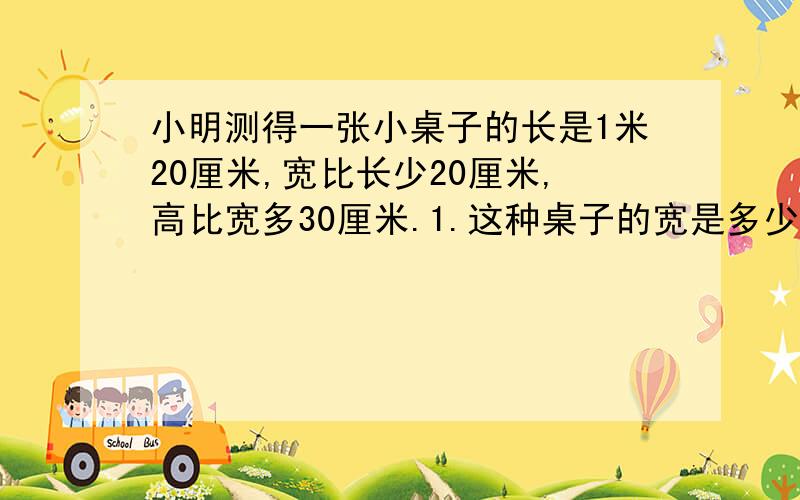 小明测得一张小桌子的长是1米20厘米,宽比长少20厘米,高比宽多30厘米.1.这种桌子的宽是多少厘米?2.这张桌子高多少厘米?