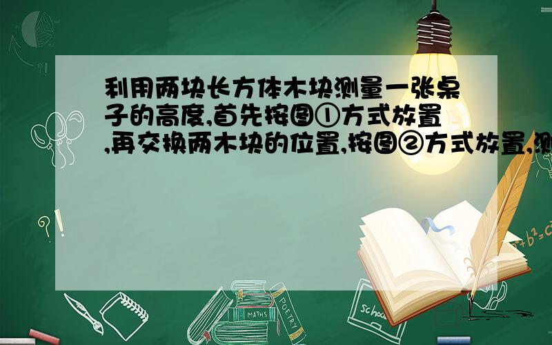 利用两块长方体木块测量一张桌子的高度,首先按图①方式放置,再交换两木块的位置,按图②方式放置,测量的数据如图1所示,则桌子的高度是（）要有过程,求速度,求大神要用2元1次