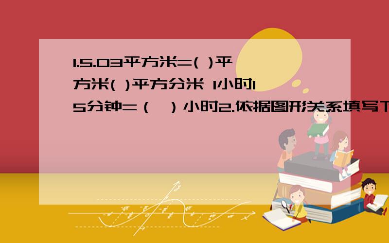 1.5.03平方米=( )平方米( )平方分米 1小时15分钟=（ ）小时2.依据图形关系填写下图