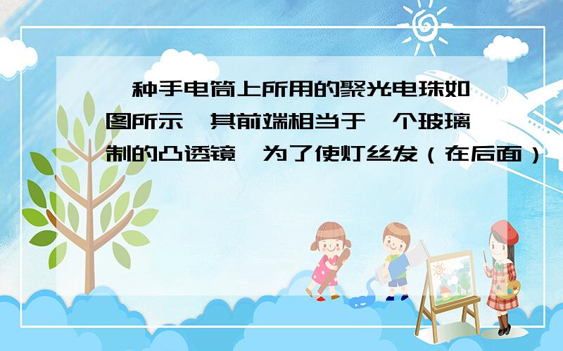 一种手电筒上所用的聚光电珠如图所示,其前端相当于一个玻璃制的凸透镜,为了使灯丝发（在后面）一种手电筒上所用的聚光电珠如图所示,其前端相当于一个玻璃制的凸透镜,为了使灯丝发出