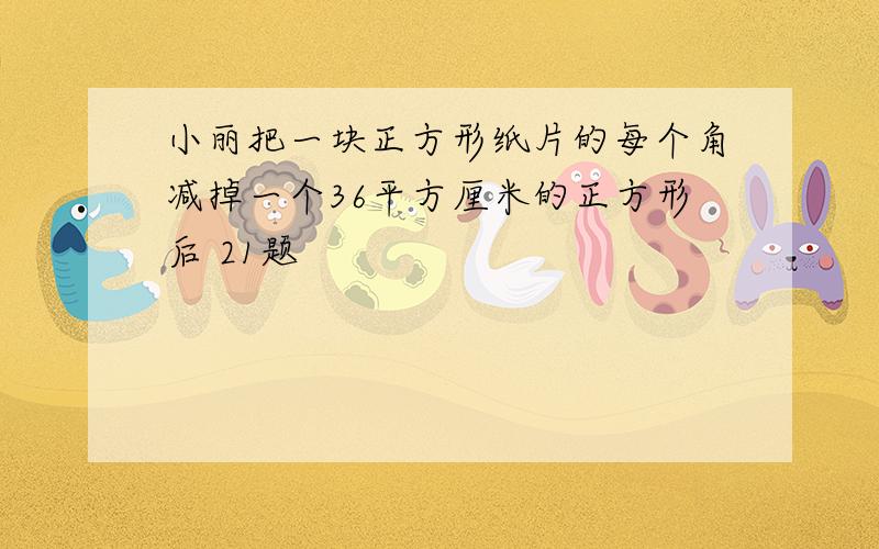 小丽把一块正方形纸片的每个角减掉一个36平方厘米的正方形后 21题