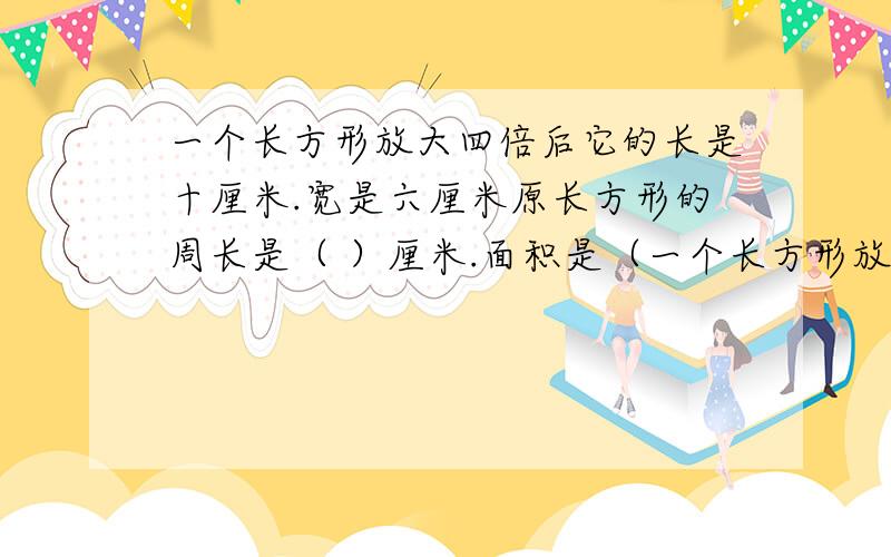 一个长方形放大四倍后它的长是十厘米.宽是六厘米原长方形的周长是（ ）厘米.面积是（一个长方形放大四倍后它的长是十厘米.宽是六厘米原长方形的周长是（ ）厘米.面积是（ ）平方厘米