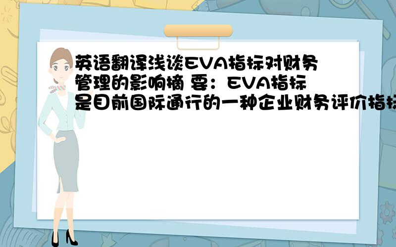 英语翻译浅谈EVA指标对财务管理的影响摘 要：EVA指标是目前国际通行的一种企业财务评价指标,但是这项指标的应用在我国则刚刚起步,本文通过对EVA内涵的阐述,并在此基础上对其计算方法、