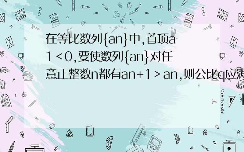 在等比数列{an}中,首项a1＜0,要使数列{an}对任意正整数n都有an+1＞an,则公比q应满足A.q＞1 B.0＜q＜1 C.1/2＜q＜1 D.-1＜q＜0