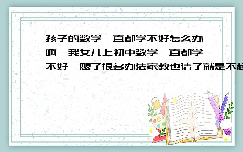 孩子的数学一直都学不好怎么办啊,我女儿上初中数学一直都学不好,想了很多办法家教也请了就是不起作用,希望有知道关于这方面教育的朋友帮忙回答下,