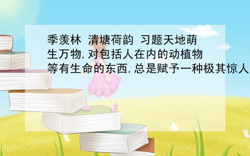 季羡林 清塘荷韵 习题天地萌生万物,对包括人在内的动植物等有生命的东西,总是赋予一种极其惊人的求生存的力量和极其惊人的扩展蔓延的力量,这种力量大到无法抗御.只要你肯费力来观察