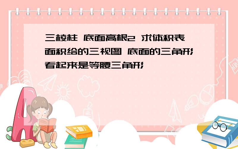 三棱柱 底面高根2 求体积表面积给的三视图 底面的三角形看起来是等腰三角形