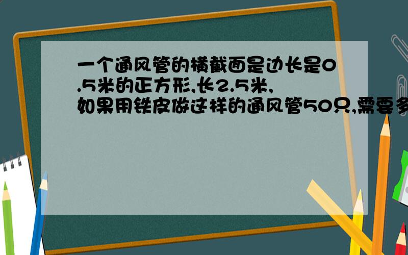 一个通风管的横截面是边长是0.5米的正方形,长2.5米,如果用铁皮做这样的通风管50只,需要多少平方米的铁皮,快,