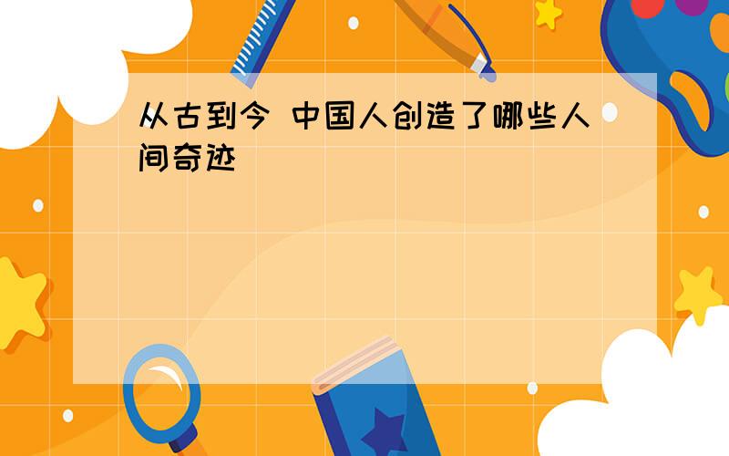 从古到今 中国人创造了哪些人间奇迹