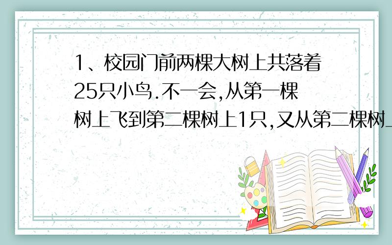 1、校园门前两棵大树上共落着25只小鸟.不一会,从第一棵树上飞到第二棵树上1只,又从第二棵树上飞走7只,这是第一棵树上的小鸟树是第二课树上的两倍.文员类这棵树上各落着几只小鸟?2、如