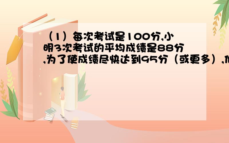 （1）每次考试是100分,小明3次考试的平均成绩是88分,为了使成绩尽快达到95分（或更多）,他至少要再考（）次.（2）甲、乙两人进行百米赛跑,当甲到达终点时.乙在甲后面20米处,如果两人各自