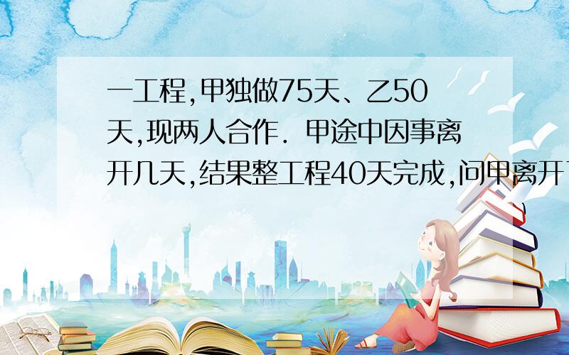 一工程,甲独做75天、乙50天,现两人合作．甲途中因事离开几天,结果整工程40天完成,问甲离开了几天?请帮我解决好吗?