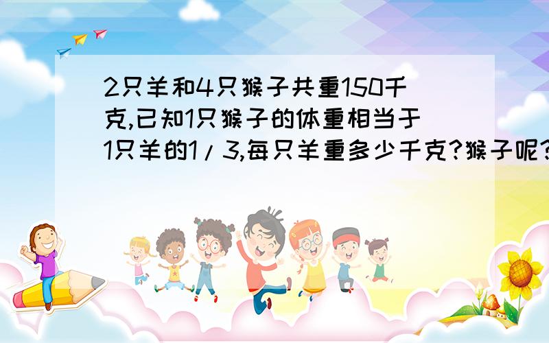 2只羊和4只猴子共重150千克,已知1只猴子的体重相当于1只羊的1/3,每只羊重多少千克?猴子呢?师、徒二人共加工104个零件,师傅用了3小时,徒弟用了5小时,已知师傅每小时比徒弟多加工8个零件.问