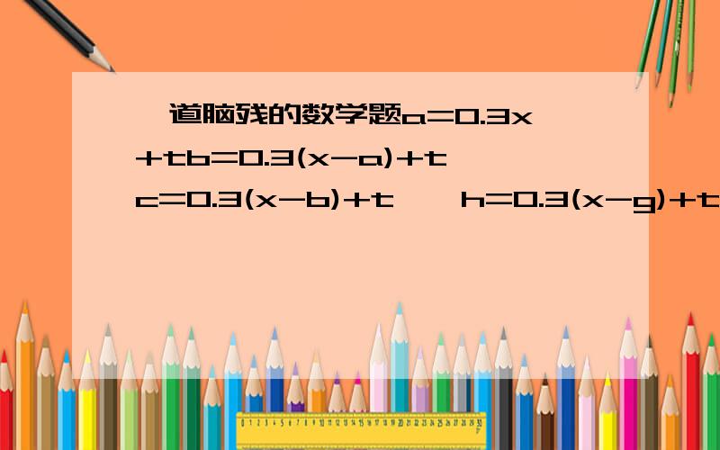 一道脑残的数学题a=0.3x+tb=0.3(x-a)+tc=0.3(x-b)+t……h=0.3(x-g)+tS=a+b+c+d+……+h求S（用x和t表示）超级脑残了注意：用x和t表示＝ ＝