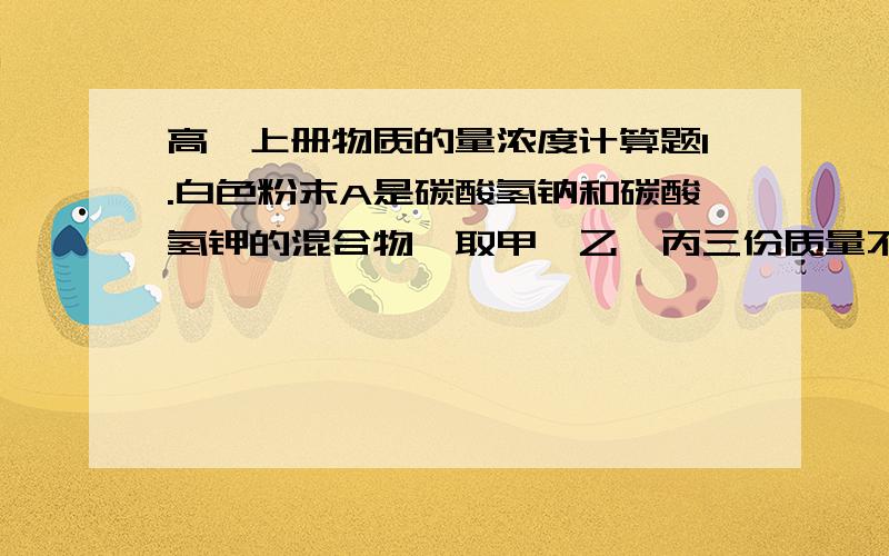 高一上册物质的量浓度计算题1.白色粉末A是碳酸氢钠和碳酸氢钾的混合物,取甲、乙、丙三份质量不同的A样品分别于50ml相同浓度的盐酸充分反应,得到的气体的体积（标准状况）与A的质量关