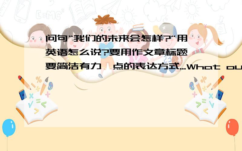 问句“我们的未来会怎样?”用英语怎么说?要用作文章标题,要简洁有力一点的表达方式...What our future will be?What is our future?How will our future be?这几个感觉都太chinglish了...希望各位能提供一个比