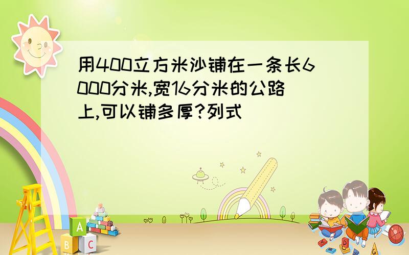 用400立方米沙铺在一条长6000分米,宽16分米的公路上,可以铺多厚?列式