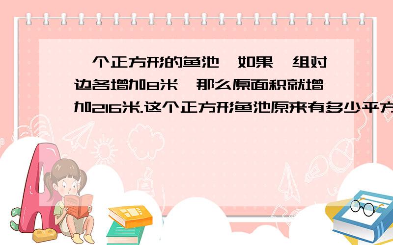 一个正方形的鱼池,如果一组对边各增加8米,那么原面积就增加216米.这个正方形鱼池原来有多少平方米?