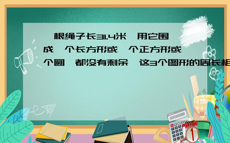 一根绳子长31.4米,用它围成一个长方形或一个正方形或一个圆,都没有剩余,这3个图形的周长相等吗?面积呢?