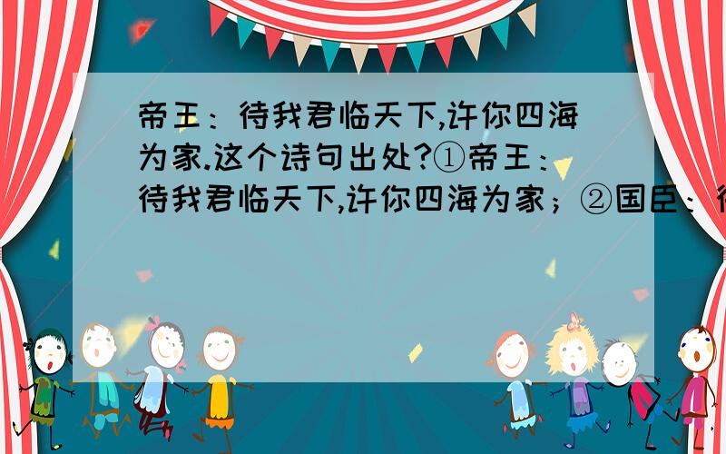 帝王：待我君临天下,许你四海为家.这个诗句出处?①帝王：待我君临天下,许你四海为家；②国臣：待我了无牵挂,许你浪迹天涯；③将军：待我半生戎马,许你共话桑麻；④书生：待我功成名