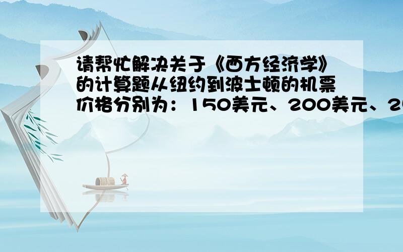 请帮忙解决关于《西方经济学》的计算题从纽约到波士顿的机票价格分别为：150美元、200美元、250美元、300美元；公务乘客的需求量相应为：2100张、2000张、1900张和1800张；度假乘客的需求量