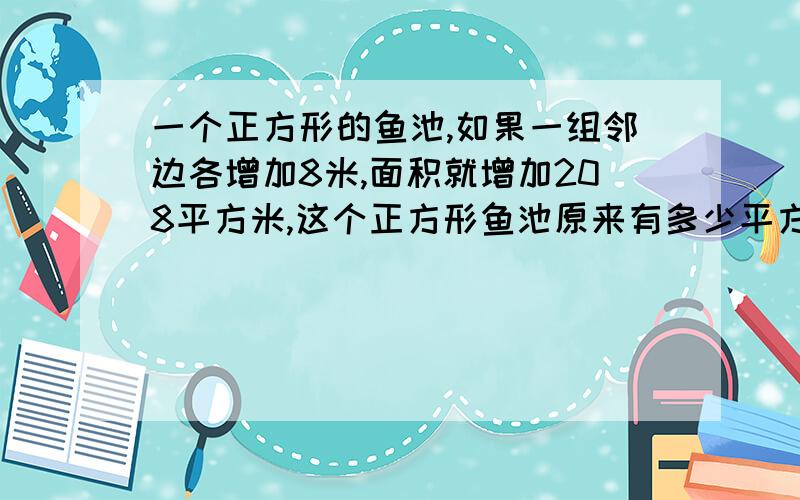 一个正方形的鱼池,如果一组邻边各增加8米,面积就增加208平方米,这个正方形鱼池原来有多少平方米