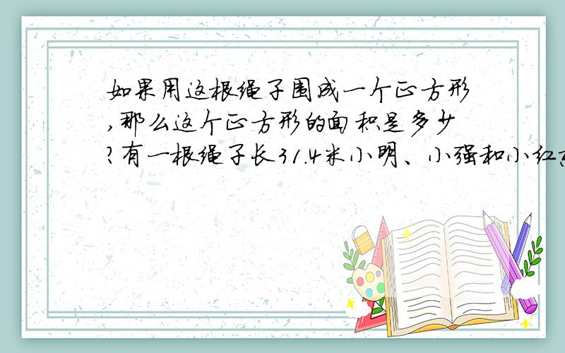 如果用这根绳子围成一个正方形,那么这个正方形的面积是多少?有一根绳子长31.4米小明、小强和小红想用它在植物园围出一块草地.要使得围出的这块地的面积尽可能大,小明说应该围成长方